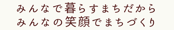 みんなで暮らすまちだから　みんなの笑顔でまちづくり